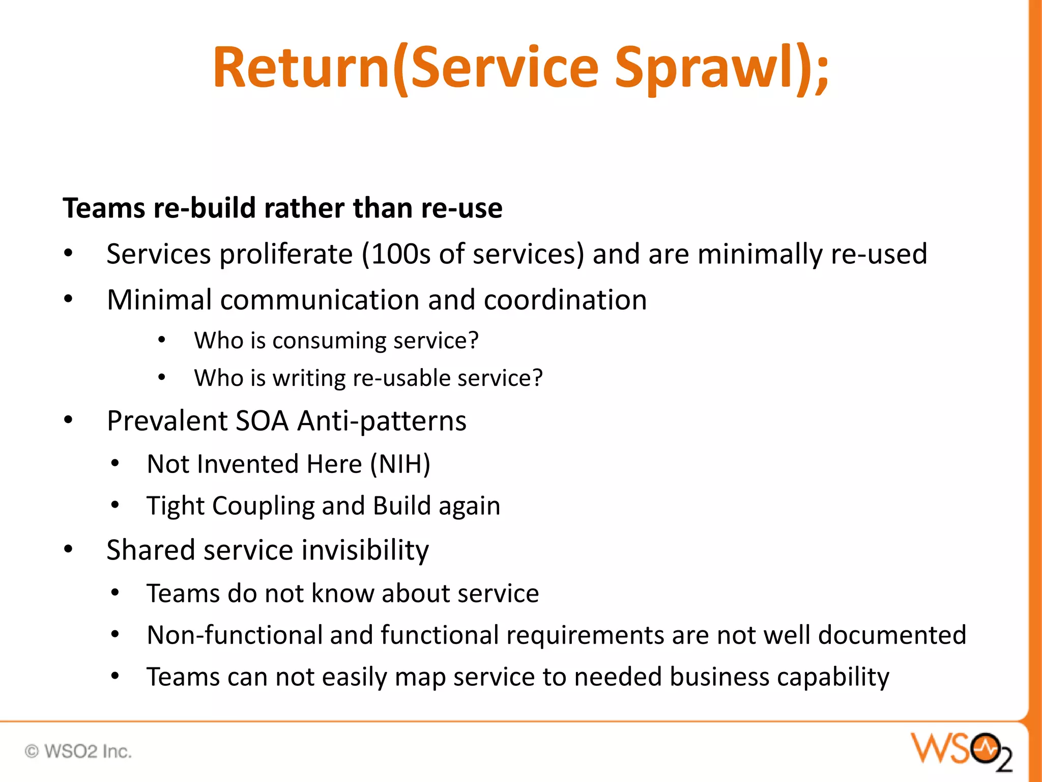 Return(Service Sprawl);
Teams re-build rather than re-use
• Services proliferate (100s of services) and are minimally re-used
• Minimal communication and coordination
• Who is consuming service?
• Who is writing re-usable service?
• Prevalent SOA Anti-patterns
• Not Invented Here (NIH)
• Tight Coupling and Build again
• Shared service invisibility
• Teams do not know about service
• Non-functional and functional requirements are not well documented
• Teams can not easily map service to needed business capability
 