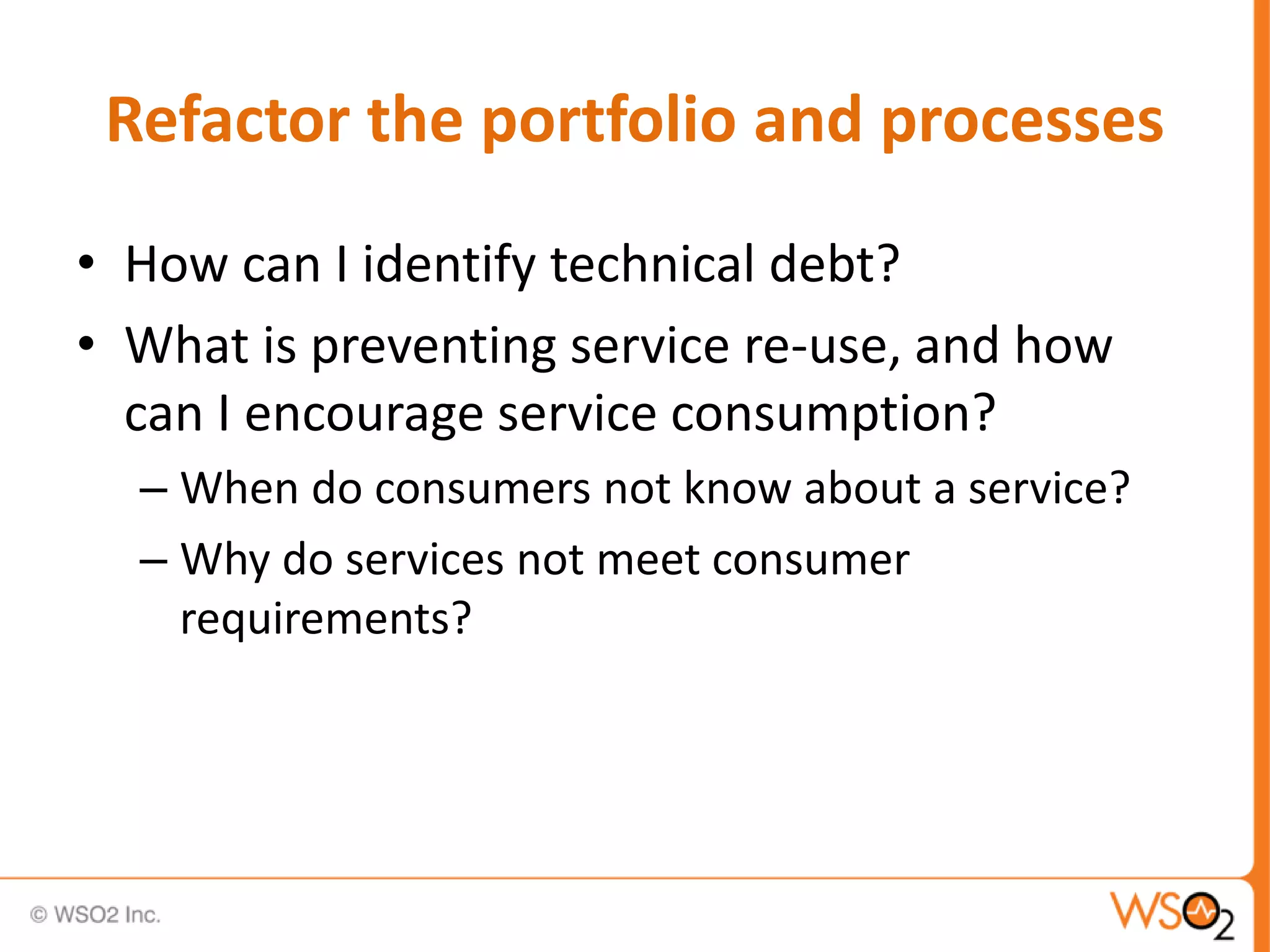Refactor the portfolio and processes
• How can I identify technical debt?
• What is preventing service re-use, and how
can I encourage service consumption?
– When do consumers not know about a service?
– Why do services not meet consumer
requirements?
 