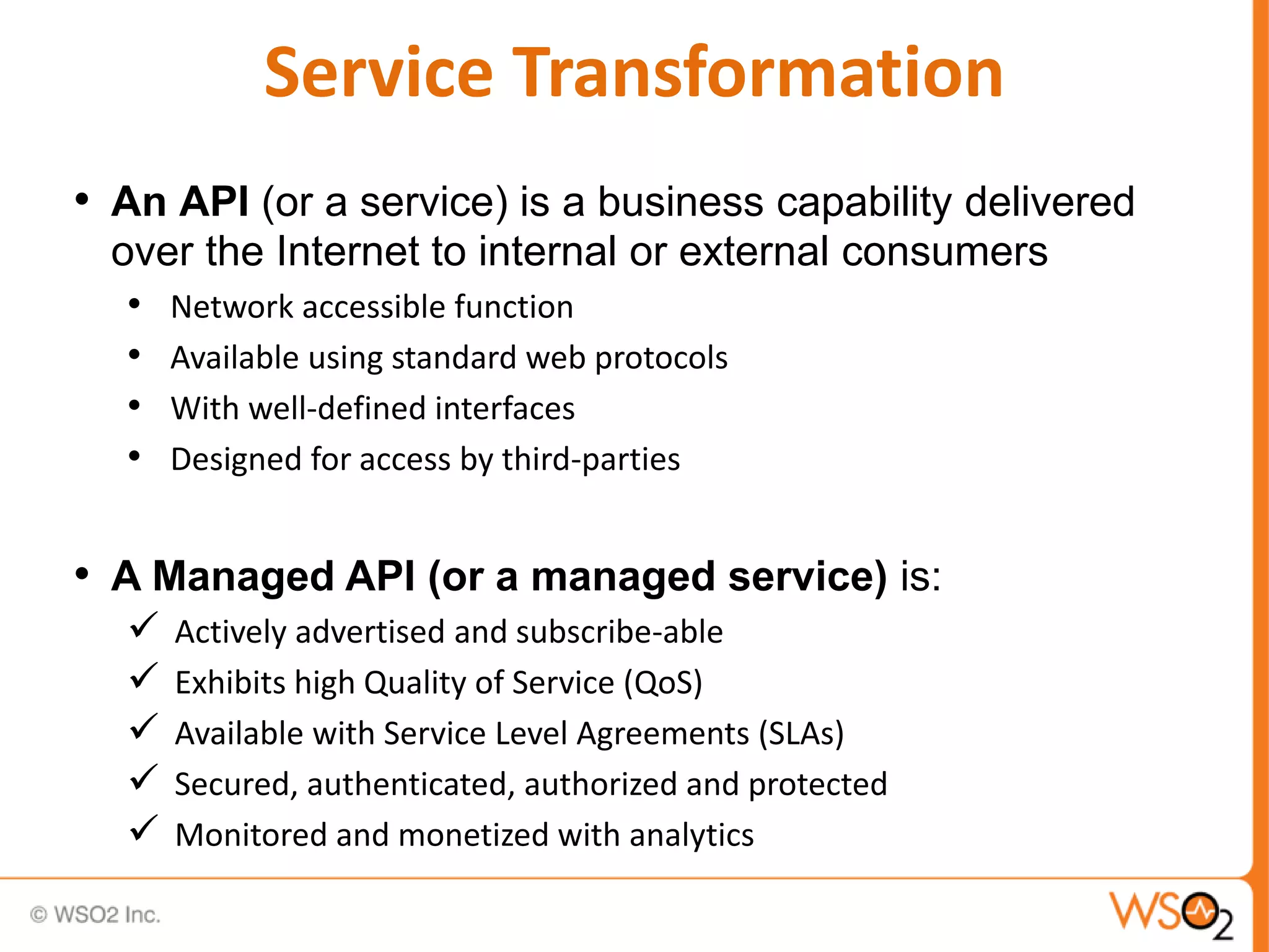 Service Transformation
• An API (or a service) is a business capability delivered
over the Internet to internal or external consumers
• Network accessible function
• Available using standard web protocols
• With well-defined interfaces
• Designed for access by third-parties
• A Managed API (or a managed service) is:
 Actively advertised and subscribe-able
 Exhibits high Quality of Service (QoS)
 Available with Service Level Agreements (SLAs)
 Secured, authenticated, authorized and protected
 Monitored and monetized with analytics
 