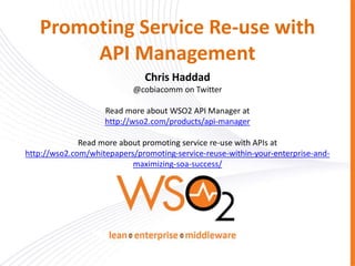 Promoting Service Re-use with
API Management
Chris Haddad
@cobiacomm on Twitter
Read more about WSO2 API Manager at
http://wso2.com/products/api-manager
Read more about promoting service re-use with APIs at
http://wso2.com/whitepapers/promoting-service-reuse-within-your-enterprise-and-
maximizing-soa-success/
 