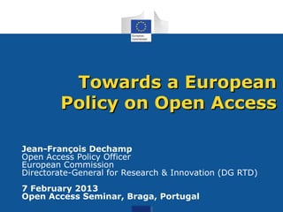 Towards a European
        Policy on Open Access

Jean-François Dechamp
Open Access Policy Officer
European Commission
Directorate-General for Research & Innovation (DG RTD)
7 February 2013
Open Access Seminar, Braga, Portugal
 