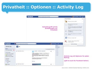 Privatheit :: Optionen :: Activity Log



                  Schnellzugriff auf die
                     Einstellungen zur
                             Privatheit




                                               Activity Log mit Optionen für jeden
                                               Beitrag

                                               (gibt es auch für Facebook Seiten)




                                           Januar 2013 • AUSZUG Facebook Workshop • DoSchu.Com
 
