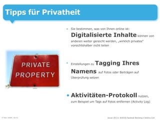 Tipps für Privatheit

                          •   Sie bestimmen, was von Ihnen online ist:

                              Digitalisierte Inhalte können von
                              anderen weiter gereicht werden, „wirklich privates“
                              vorsichtshalber nicht teilen




                          •         Tagging Ihres
                              Einstellungen zu

                              Namens auf Fotos oder Beiträgen auf
                              Überprüfung setzen




                          • Aktivitäten-Protokoll nutzen,
                              zum Beispiel um Tags auf Fotos entfernen (Activity Log)




© Foto: kraaft / sxc.hu                                Januar 2013 • AUSZUG Facebook Workshop • DoSchu.Com
 