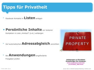 Tipps für Privatheit

    •     Facebook Kontakte in   Listen anlegen


    • Persönliche Inhalte vor lockeren
          Kontakten in Liste „limitiert“ (o.ä.) verbergen




    •     Auf automatischen   Adressabgleich verzichten


    •     Bei     Anwendungen angeforderte
          Freigaben prüfen                                       Anleitungen zu Privatheit-
                                                                Einstellungen bei Facebook:
                                                                  www.watchyourweb.de/
                                                                    p1193965_489.html


© Foto: kraaft / sxc.hu                                     Januar 2013 • AUSZUG Facebook Workshop • DoSchu.Com
 