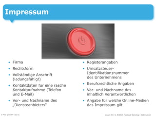 Impressum




         • Firma                          • Registerangaben
         • Rechtsform                     • Umsatzsteuer-
                                            Identifikationsnummer
         • Vollständige Anschrift
                                            des Unternehmens
           (ladungsfähig!)
                                          • Berufsrechtliche Angaben
         • Kontaktdaten für eine rasche
           Kontaktaufnahme (Telefon       • Vor- und Nachname des
           und E-Mail)                      inhaltlich Verantwortlichen
         • Vor- und Nachname des          • Angabe für welche Online-Medien
           „Diensteanbieters“               das Impressum gilt

© Foto: gerard97 / sxc.hu                             Januar 2013 • AUSZUG Facebook Workshop • DoSchu.Com
 