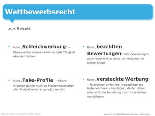 Wettbewerbsrecht

         zum Beispiel



         •     Keine „      Schleichwerbung“ –               •      bezahlten
                                                                 Keine „
               Interessenten müssen kommerzielle Tätigkeit
               erkennen können
                                                                 Bewertungen“ oder Bewertungen
                                                                 durch eigene Mitarbeiter bei Produkten in
                                                                 Online-Shops




         •     Keine „      Fake-Profile“ – fiktive          •   Keine „versteckte Werbung“
               Personen dürfen nicht als Markenbotschafter       – Mitarbeiter dürfen die Imagepflege des
               oder Produktbewerter genutzt werden               Unternehmens unterstützen, dürfen dabei
                                                                 aber nicht die Beziehung zum Unternehmen
                                                                 verschleiern




mehr dazu in Schwenke „Social Media Marketing & Recht“                       Januar 2013 • AUSZUG Facebook Workshop • DoSchu.Com
 