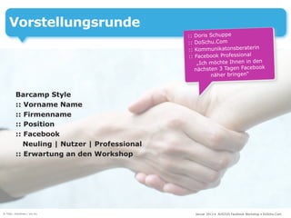Vorstellungsrunde
                                              :: Doris Schuppe
                                              :: DoSchu.Com
                                              :: Kommunikatonsberaterin
                                              :: Facebook Professional
                                                  „Ich möchte Ihnen in den
                                                 nächsten 3 Tagen Facebook
                                                       näher bringen“


         Barcamp Style
         :: Vorname Name
         :: Firmenname
         :: Position
         :: Facebook
            Neuling | Nutzer | Professional
         :: Erwartung an den Workshop




© Foto: intuitives / sxc.hu                     Januar 2013 • AUSZUG Facebook Workshop • DoSchu.Com
 