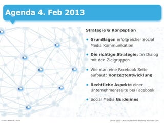 Agenda 4. Feb 2013

                            Strategie & Konzeption

                            • Grundlagen erfolgreicher Social
                              Media Kommunikation

                            • Die richtige Strategie: Im Dialog
                              mit den Zielgruppen

                            • Wie man eine Facebook Seite
                              aufbaut: Konzeptentwicklung

                            • Rechtliche Aspekte einer
                              Unternehmensseite bei Facebook

                            • Social Media Guidelines




© Foto: gerard79 / sxc.hu              Januar 2013 • AUSZUG Facebook Workshop • DoSchu.Com
 