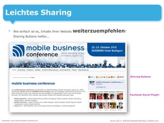 Leichtes Sharing

        •     Wie einfach ist es, Inhalte Ihrer Website   weiterzuempfehlen?
              Sharing Buttons helfen...




                                                                                           Sharing-Buttons




                                                                                          Facebook Social PlugIn




Screenshot: www.mobile-business-conference.de                         Januar 2013 • AUSZUG Facebook Workshop • DoSchu.Com
 