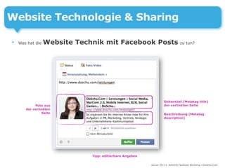 Website Technologie & Sharing

•   Was hat die   Website Technik mit Facebook Posts zu tun?




                                                                    Seitentitel (Metatag title)
            Foto aus                                                der verlinkten Seite
       der verlinkten
                 Seite                                              Beschreibung (Metatag
                                                                    description)




                               Tipp: editierbare Angaben

                                                           Januar 2013 • AUSZUG Facebook Workshop • DoSchu.Com
 