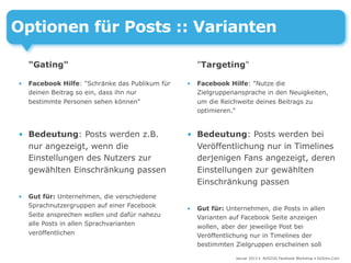 Optionen für Posts :: Varianten

    "Gating"                                         "Targeting"

•   Facebook Hilfe: "Schränke das Publikum für   •   Facebook Hilfe: "Nutze die
    deinen Beitrag so ein, dass ihn nur              Zielgruppenansprache in den Neuigkeiten,
    bestimmte Personen sehen können"                 um die Reichweite deines Beitrags zu
                                                     optimieren."


• Bedeutung: Posts werden z.B.                   • Bedeutung: Posts werden bei
  nur angezeigt, wenn die                          Veröffentlichung nur in Timelines
  Einstellungen des Nutzers zur                    derjenigen Fans angezeigt, deren
  gewählten Einschränkung passen                   Einstellungen zur gewählten
                                                   Einschränkung passen
•   Gut für: Unternehmen, die verschiedene
    Sprachnutzergruppen auf einer Facebook       •   Gut für: Unternehmen, die Posts in allen
    Seite ansprechen wollen und dafür nahezu         Varianten auf Facebook Seite anzeigen
    alle Posts in allen Sprachvarianten              wollen, aber der jeweilige Post bei
    veröffentlichen                                  Veröffentlichung nur in Timelines der
                                                     bestimmten Zielgruppen erscheinen soll

                                                                 Januar 2013 • AUSZUG Facebook Workshop • DoSchu.Com
 