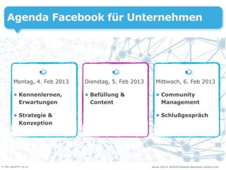Agenda Facebook für Unternehmen




           Montag, 4. Feb 2013   Dienstag, 5. Feb 2013      Mittwoch, 6. Feb 2013

           • Kennenlernen,       • Befüllung &              • Community
             Erwartungen           Content                    Management

           • Strategie &                                    • Schlußgespräch
             Konzeption




© Foto: gerard79 / sxc.hu                                Januar 2013 • AUSZUG Facebook Workshop • DoSchu.Com
 