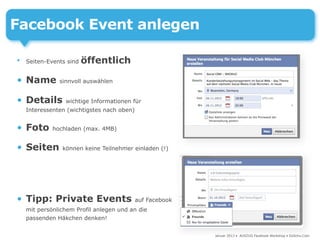 Facebook Event anlegen

•   Seiten-Events sind   öffentlich

• Name         sinnvoll auswählen


• Details        wichtige Informationen für
    Interessenten (wichtigstes nach oben)


• Foto       hochladen (max. 4MB)


• Seiten        können keine Teilnehmer einladen (!)




• Tipp: Private Events                      auf Facebook
    mit persönlichem Profil anlegen und an die
    passenden Häkchen denken!


                                                           Januar 2013 • AUSZUG Facebook Workshop • DoSchu.Com
 