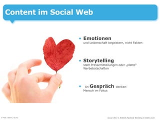 Content im Social Web


                          • Emotionen
                              und Leidenschaft begeistern, nicht Fakten




                          • Storytelling
                              statt Pressemitteilungen oder „platte“
                              Werbebotschaften




                          •    An Gespräch              denken:
                              Mensch im Fokus




© Foto: nejron / sxc.hu                         Januar 2013 • AUSZUG Facebook Workshop • DoSchu.Com
 