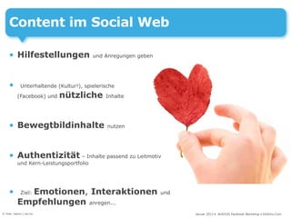 Content im Social Web

     • Hilfestellungen                   und Anregungen geben




     •       Unterhaltende (Kultur!), spielerische

           (Facebook) und   nützliche         Inhalte




     • Bewegtbildinhalte                       nutzen




     • Authentizität – Inhalte passend zu Leitmotiv
           und Kern-Leistungsportfolio




     •       Emotionen, Interaktionen
             Ziel:                                              und

           Empfehlungen anregen...
© Foto: nejron / sxc.hu                                               Januar 2013 • AUSZUG Facebook Workshop • DoSchu.Com
 
