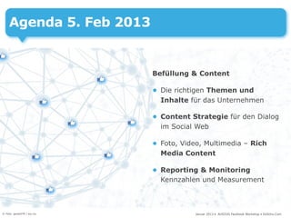 Agenda 5. Feb 2013


                            Befüllung & Content

                            • Die richtigen Themen und
                              Inhalte für das Unternehmen

                            • Content Strategie für den Dialog
                              im Social Web

                            • Foto, Video, Multimedia – Rich
                              Media Content

                            • Reporting & Monitoring
                              Kennzahlen und Measurement



© Foto: gerard79 / sxc.hu               Januar 2013 • AUSZUG Facebook Workshop • DoSchu.Com
 