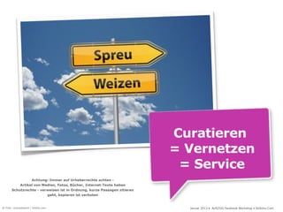 Curatieren
                                                                          = Vernetzen
                                                                           = Service
                 Achtung: Immer auf Urheberrechte achten -
           Artikel von Medien, Fotos, Bücher, Internet-Texte haben
       Schutzrechte - verweisen ist in Ordnung, kurze Passagen zitieren
                         geht, kopieren ist verboten


© Foto: cirquedesprit / fotolia.com                                         Januar 2013 • AUSZUG Facebook Workshop • DoSchu.Com
 