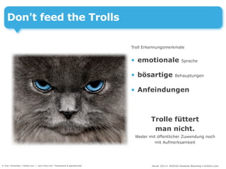 Don't feed the Trolls

                                                                               Troll Erkennungsmerkmale


                                                                               • emotionale                   Sprache


                                                                               • bösartige               Behauptungen


                                                                               • Anfeindungen



                                                                                        Trolle füttert
                                                                                         man nicht.
                                                                                Weder mit öffentlicher Zuwendung noch
                                                                                         mit Aufmerksamkeit




© Foto: DoctorKan / fotolia.com | nach Klaus Eck "Transparent & glaubwürdig"            Januar 2013 • AUSZUG Facebook Workshop • DoSchu.Com
 