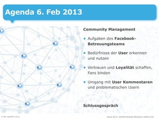 Agenda 6. Feb 2013

                            Community Management

                            • Aufgaben des Facebook-
                              Betreuungsteams

                            • Bedürfnisse der User erkennen
                              und nutzen

                            • Vertrauen und Loyalität schaffen,
                              Fans binden

                            • Umgang mit User Kommentaren
                              und problematischen Usern



                            Schlussgespräch

© Foto: gerard79 / sxc.hu              Januar 2013 • AUSZUG Facebook Workshop • DoSchu.Com
 