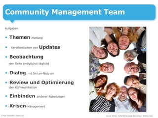 Community Management Team

     Aufgaben


     • Themen-Planung

     •       Veröffentlichen von         Updates

     • Beobachtung
           der Seite (möglichst täglich)


     • Dialog                     mit Seiten-Nutzern


     • Review und Optimierung
           der Kommunikation


     • Einbinden                        anderer Abteilungen


     • Krisen-Management
© Foto: DoctorKan / fotolia.com                               Januar 2013 • AUSZUG Facebook Workshop • DoSchu.Com
 