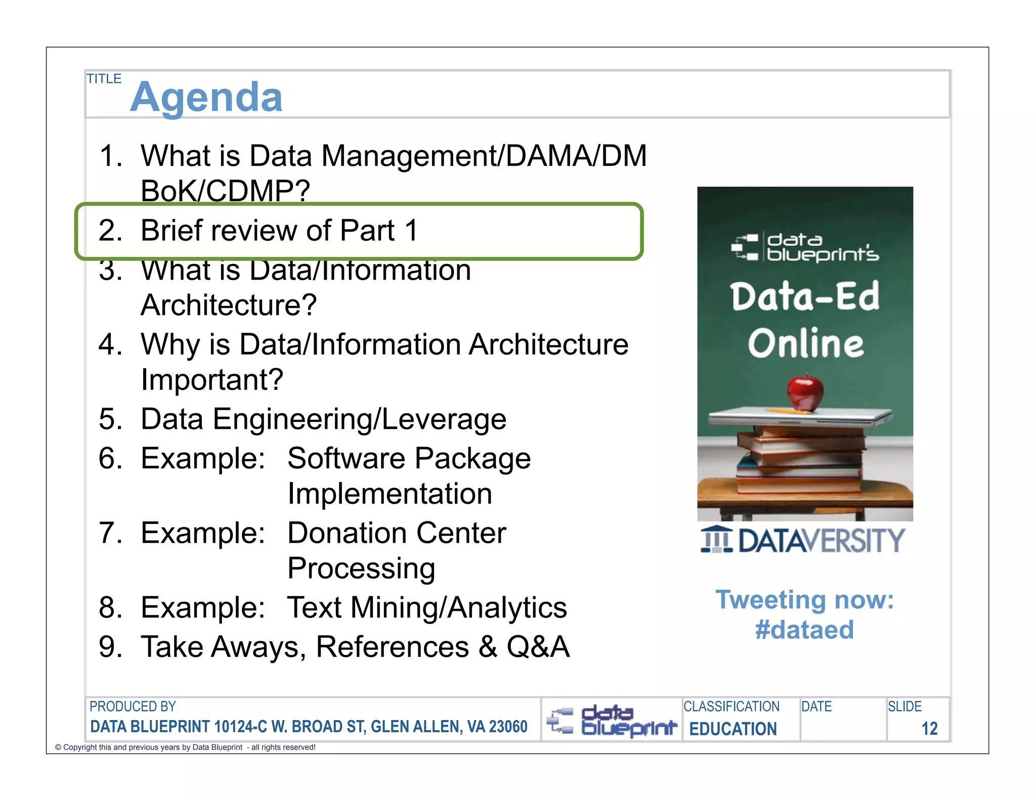 TITLE

                     Agenda
            1. What is Data Management/DAMA/DM
               BoK/CDMP?
            2. Brief review of Part 1
            3. What is Data/Information
               Architecture?
            4. Why is Data/Information Architecture
               Important?
            5. Data Engineering/Leverage
            6. Example: Software Package
                           Implementation
            7. Example: Donation Center
                           Processing
            8. Example: Text Mining/Analytics                                      Tweeting now:
                                                                                     #dataed
            9. Take Aways, References & Q&A
         PRODUCED BY                                                           CLASSIFICATION   DATE   SLIDE
          DATA BLUEPRINT 10124-C W. BROAD ST, GLEN ALLEN, VA 23060             EDUCATION                   12
© Copyright this and previous years by Data Blueprint - all rights reserved!
 