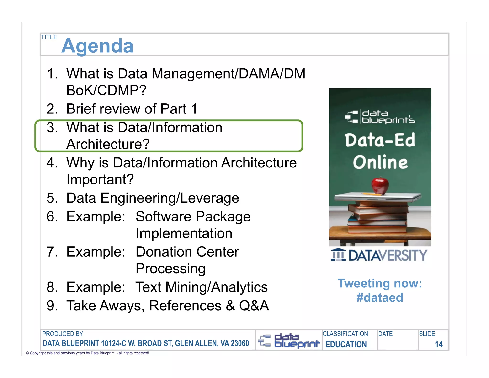 TITLE

                     Agenda
            1. What is Data Management/DAMA/DM
               BoK/CDMP?
            2. Brief review of Part 1
            3. What is Data/Information
               Architecture?
            4. Why is Data/Information Architecture
               Important?
            5. Data Engineering/Leverage
            6. Example: Software Package
                           Implementation
            7. Example: Donation Center
                           Processing
            8. Example: Text Mining/Analytics                                      Tweeting now:
                                                                                     #dataed
            9. Take Aways, References & Q&A
         PRODUCED BY                                                           CLASSIFICATION   DATE   SLIDE
          DATA BLUEPRINT 10124-C W. BROAD ST, GLEN ALLEN, VA 23060             EDUCATION                   14
© Copyright this and previous years by Data Blueprint - all rights reserved!
 