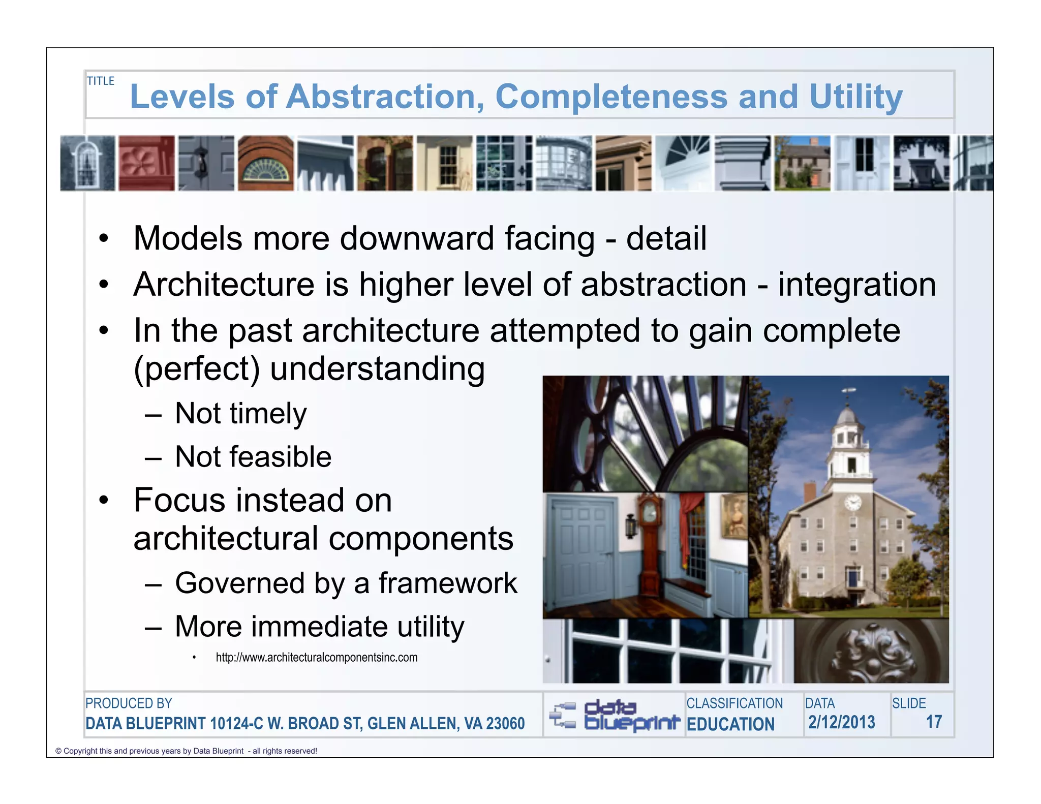 TITLE
                     Levels of Abstraction, Completeness and Utility



            • Models more downward facing - detail
            • Architecture is higher level of abstraction - integration
            • In the past architecture attempted to gain complete
              (perfect) understanding
                         – Not timely
                         – Not feasible
            • Focus instead on
              architectural components
                         – Governed by a framework
                         – More immediate utility
                                       •      http://www.architecturalcomponentsinc.com


        PRODUCED BY                                                                       CLASSIFICATION   DATA        SLIDE
        DATA BLUEPRINT 10124-C W. BROAD ST, GLEN ALLEN, VA 23060                          EDUCATION        2/12/2013       17
© Copyright this and previous years by Data Blueprint - all rights reserved!
 