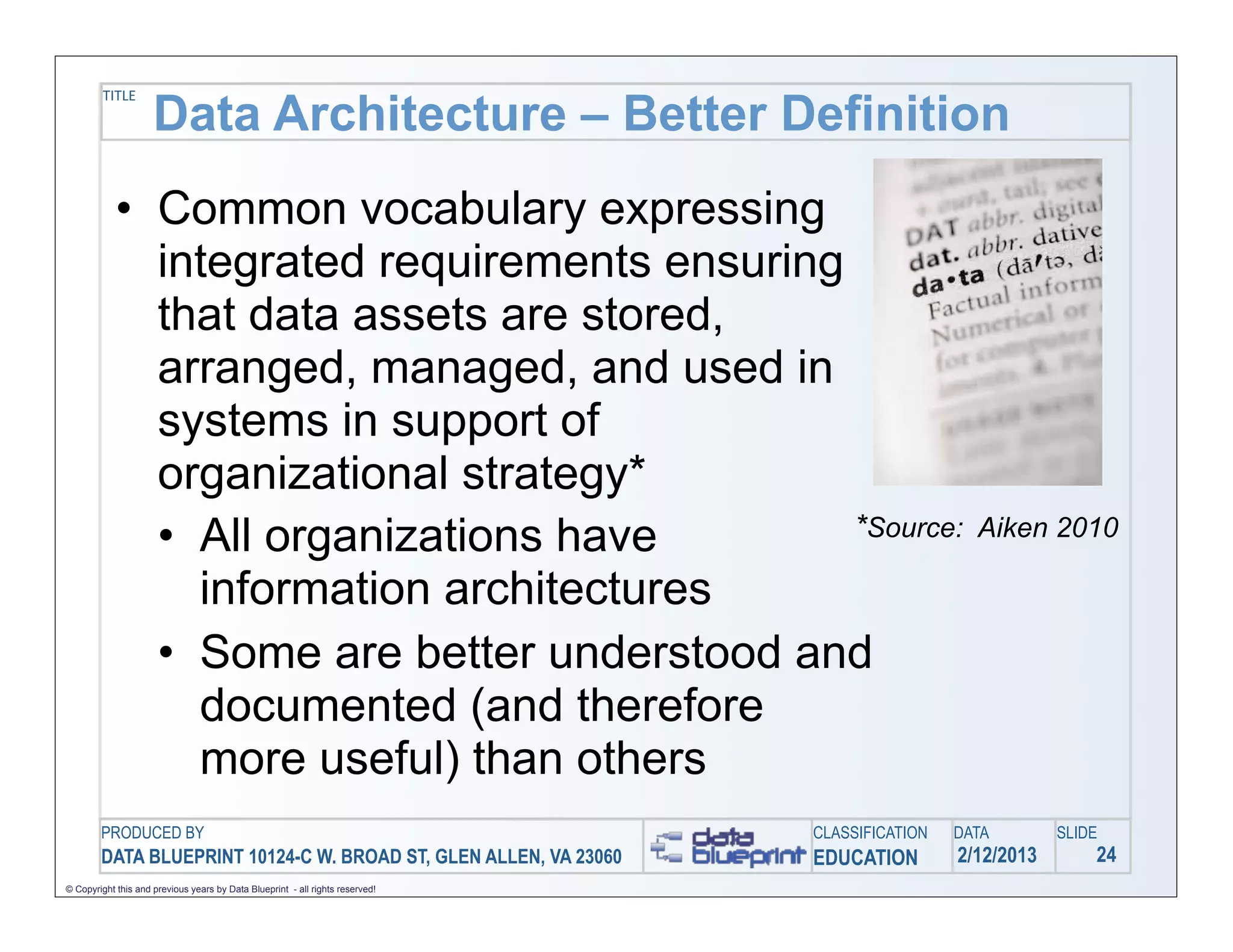 Data Architecture – Better Definition
         TITLE




            • Common vocabulary expressing
              integrated requirements ensuring
              that data assets are stored,
              arranged, managed, and used in
              systems in support of
              organizational strategy*
              • All organizations have         *Source:                                           Aiken 2010

                information architectures
              • Some are better understood and
                documented (and therefore
                more useful) than others
        PRODUCED BY                                                            CLASSIFICATION   DATA        SLIDE
        DATA BLUEPRINT 10124-C W. BROAD ST, GLEN ALLEN, VA 23060               EDUCATION        2/12/2013       24
© Copyright this and previous years by Data Blueprint - all rights reserved!
 
