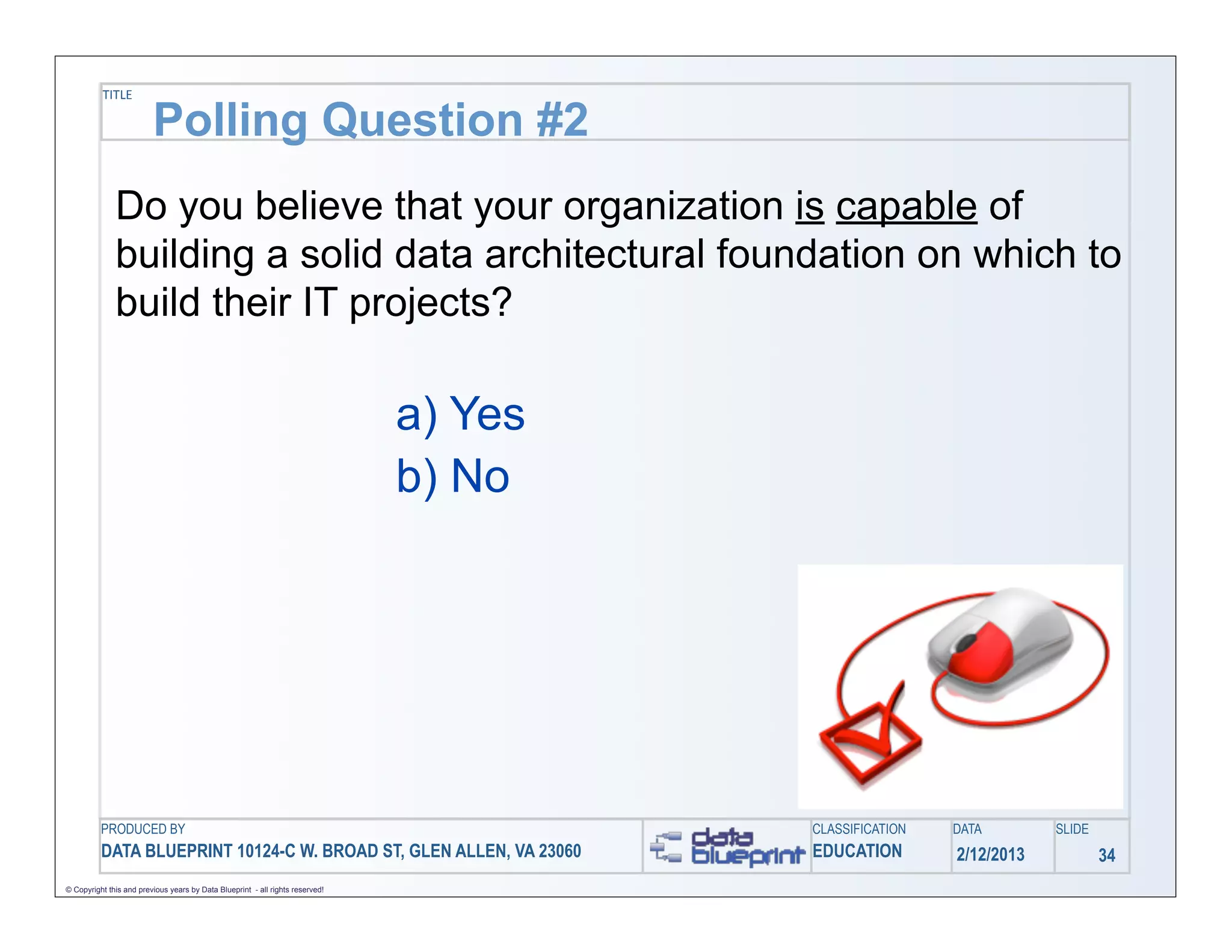 TITLE

                         Polling Question #2
              Do you believe that your organization is capable of
              building a solid data architectural foundation on which to
              build their IT projects?

                                                                               a) Yes
                                                                               b) No




          PRODUCED BY                                                                   CLASSIFICATION   DATA        SLIDE
          DATA BLUEPRINT 10124-C W. BROAD ST, GLEN ALLEN, VA 23060                      EDUCATION        2/12/2013           34
© Copyright this and previous years by Data Blueprint - all rights reserved!
 