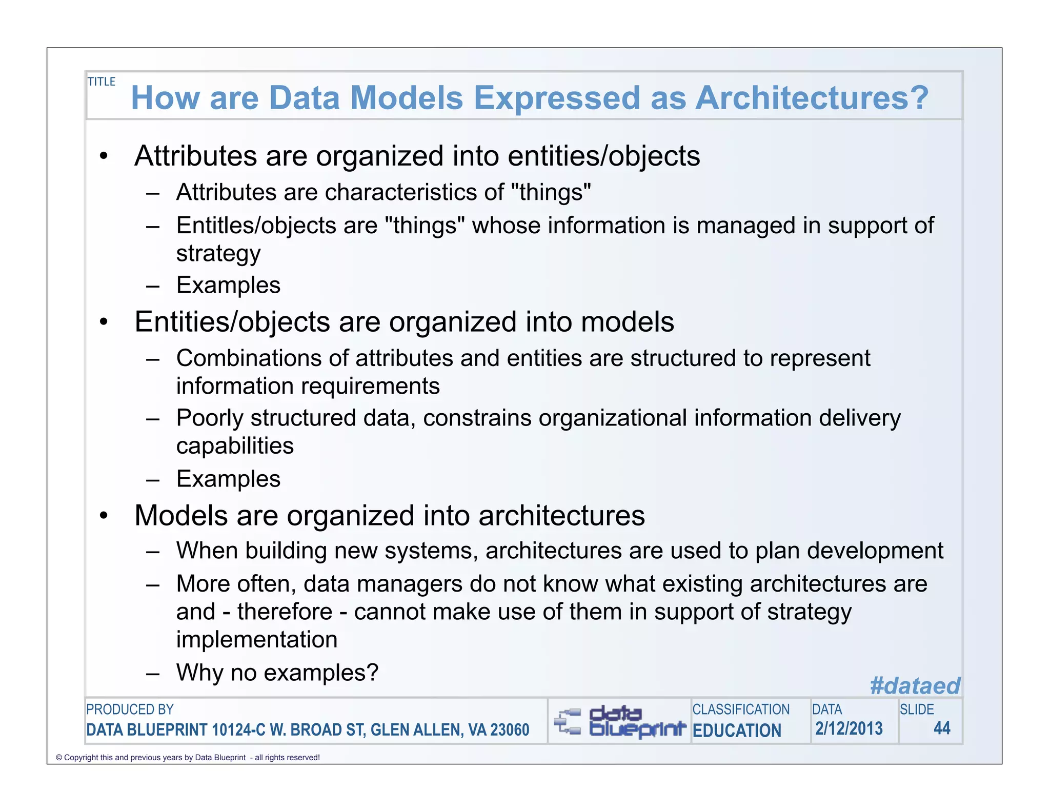 TITLE
                     How are Data Models Expressed as Architectures?
            • Attributes are organized into entities/objects
                         – Attributes are characteristics of "things"
                         – Entitles/objects are "things" whose information is managed in support of
                           strategy
                         – Examples
            • Entities/objects are organized into models
                         – Combinations of attributes and entities are structured to represent
                           information requirements
                         – Poorly structured data, constrains organizational information delivery
                           capabilities
                         – Examples
            • Models are organized into architectures
                         – When building new systems, architectures are used to plan development
                         – More often, data managers do not know what existing architectures are
                           and - therefore - cannot make use of them in support of strategy
                           implementation
                         – Why no examples?
                                                                                            #dataed
        PRODUCED BY                                                            CLASSIFICATION   DATA        SLIDE
        DATA BLUEPRINT 10124-C W. BROAD ST, GLEN ALLEN, VA 23060               EDUCATION        2/12/2013       44
© Copyright this and previous years by Data Blueprint - all rights reserved!
 