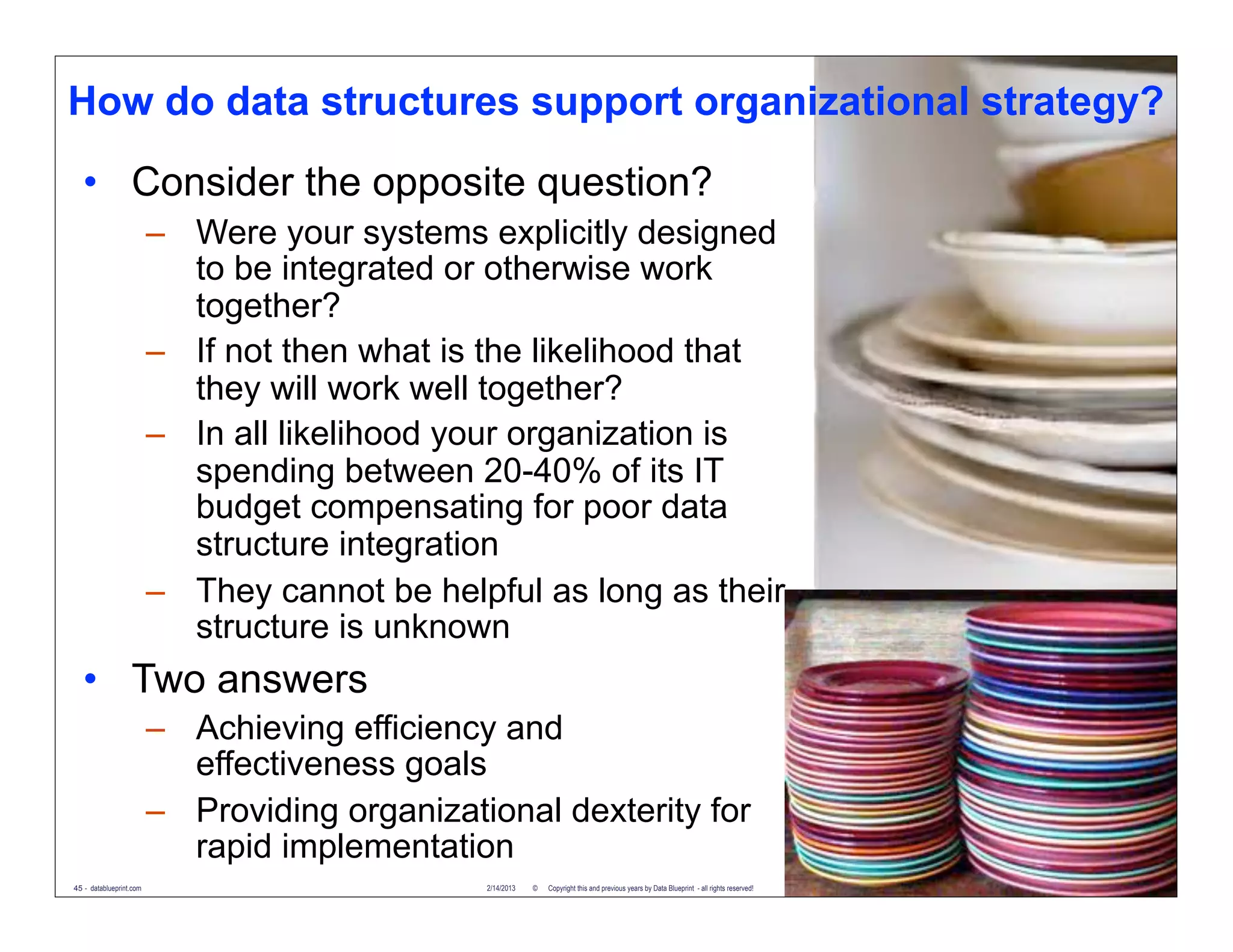 How do data structures support organizational strategy?
   • Consider the opposite question?
                         – Were your systems explicitly designed
                           to be integrated or otherwise work
                           together?
                         – If not then what is the likelihood that
                           they will work well together?
                         – In all likelihood your organization is
                           spending between 20-40% of its IT
                           budget compensating for poor data
                           structure integration
                         – They cannot be helpful as long as their
                           structure is unknown
   • Two answers
                         – Achieving efficiency and
                           effectiveness goals
                         – Providing organizational dexterity for
                           rapid implementation
45 - datablueprint.com                         2/14/2013   ©   Copyright this and previous years by Data Blueprint - all rights reserved!
 