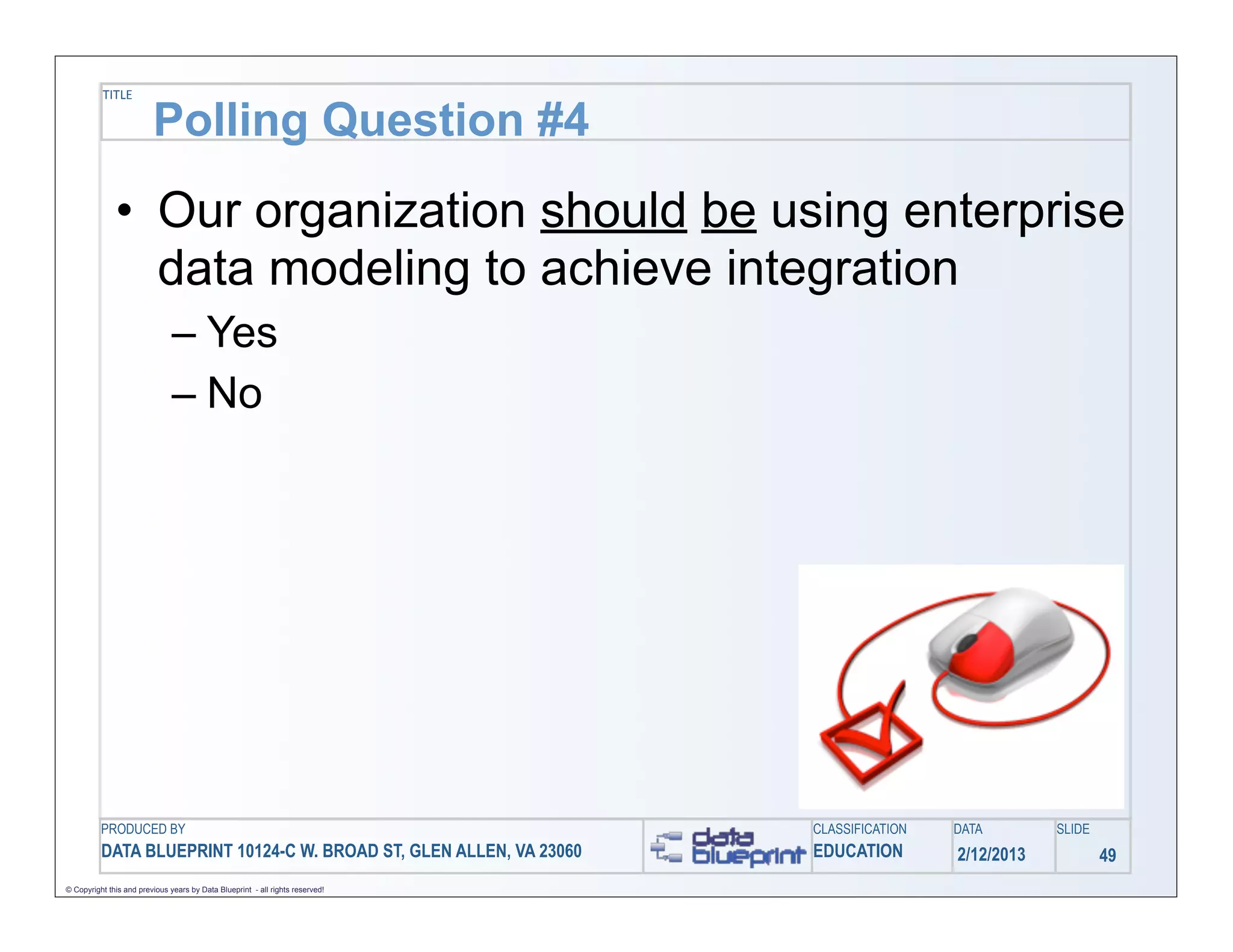 TITLE

                         Polling Question #4
              • Our organization should be using enterprise
                data modeling to achieve integration
                               – Yes
                               – No




          PRODUCED BY                                                          CLASSIFICATION   DATA        SLIDE
          DATA BLUEPRINT 10124-C W. BROAD ST, GLEN ALLEN, VA 23060             EDUCATION        2/12/2013           49
© Copyright this and previous years by Data Blueprint - all rights reserved!
 