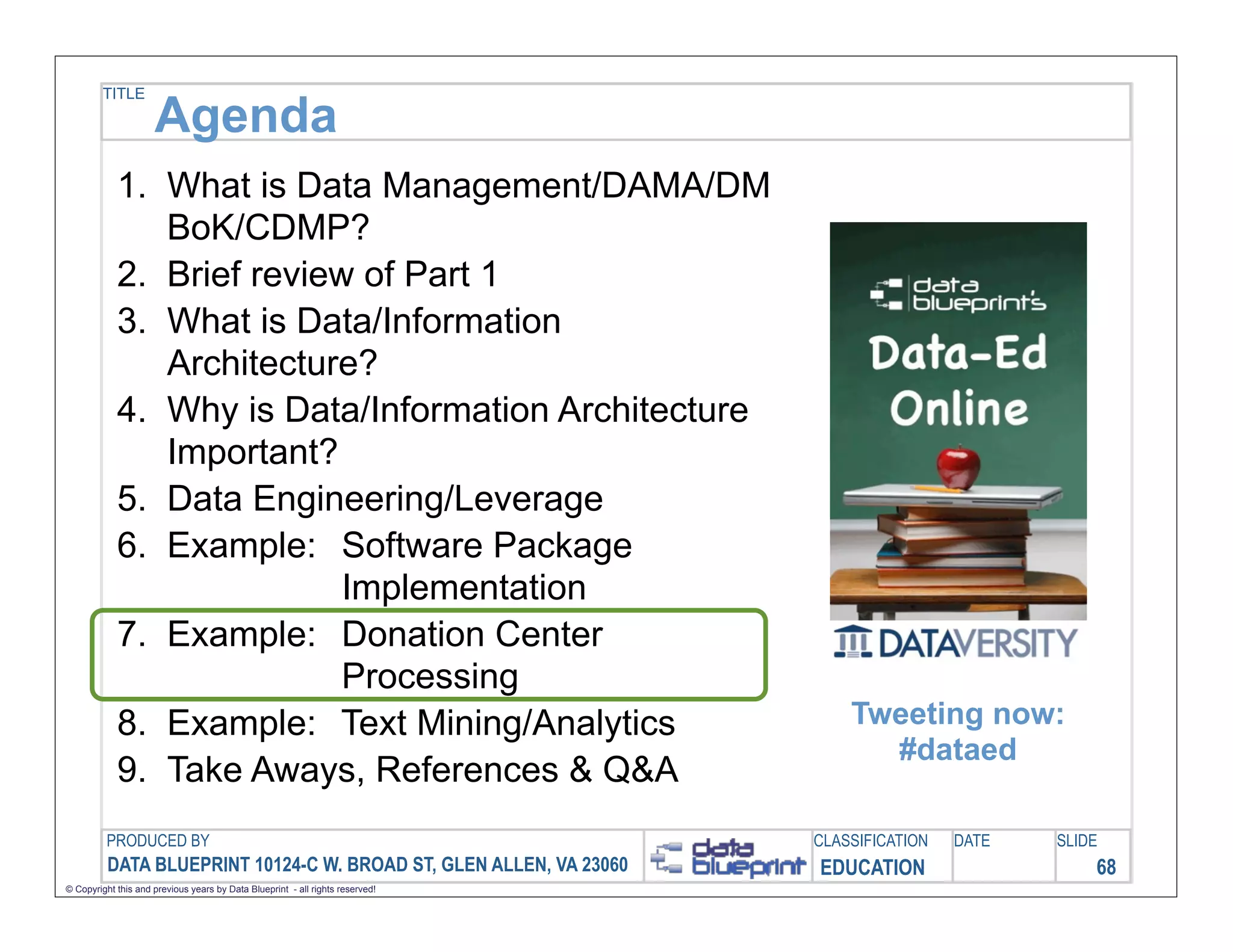 TITLE

                     Agenda
            1. What is Data Management/DAMA/DM
               BoK/CDMP?
            2. Brief review of Part 1
            3. What is Data/Information
               Architecture?
            4. Why is Data/Information Architecture
               Important?
            5. Data Engineering/Leverage
            6. Example: Software Package
                           Implementation
            7. Example: Donation Center
                           Processing
            8. Example: Text Mining/Analytics                                      Tweeting now:
                                                                                     #dataed
            9. Take Aways, References & Q&A
         PRODUCED BY                                                           CLASSIFICATION   DATE   SLIDE
          DATA BLUEPRINT 10124-C W. BROAD ST, GLEN ALLEN, VA 23060             EDUCATION                   68
© Copyright this and previous years by Data Blueprint - all rights reserved!
 