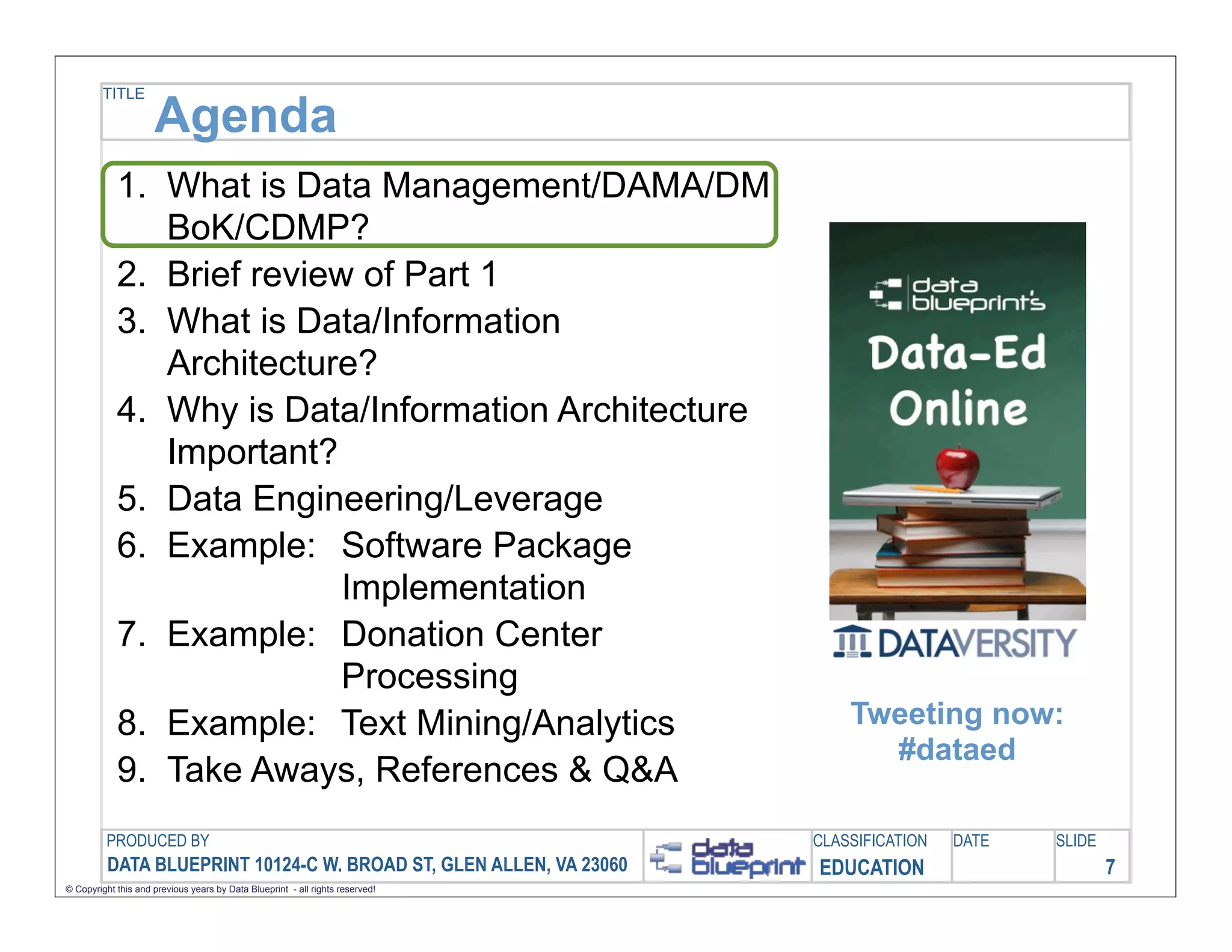 TITLE

                     Agenda
            1. What is Data Management/DAMA/DM
               BoK/CDMP?
            2. Brief review of Part 1
            3. What is Data/Information
               Architecture?
            4. Why is Data/Information Architecture
               Important?
            5. Data Engineering/Leverage
            6. Example: Software Package
                           Implementation
            7. Example: Donation Center
                           Processing
            8. Example: Text Mining/Analytics                                      Tweeting now:
                                                                                     #dataed
            9. Take Aways, References & Q&A
         PRODUCED BY                                                           CLASSIFICATION   DATE   SLIDE
          DATA BLUEPRINT 10124-C W. BROAD ST, GLEN ALLEN, VA 23060             EDUCATION                       7
© Copyright this and previous years by Data Blueprint - all rights reserved!
 