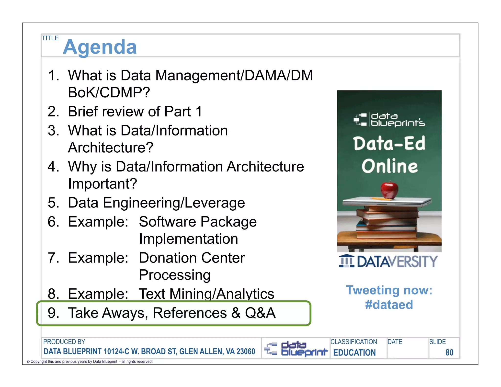 TITLE

                     Agenda
            1. What is Data Management/DAMA/DM
               BoK/CDMP?
            2. Brief review of Part 1
            3. What is Data/Information
               Architecture?
            4. Why is Data/Information Architecture
               Important?
            5. Data Engineering/Leverage
            6. Example: Software Package
                           Implementation
            7. Example: Donation Center
                           Processing
            8. Example: Text Mining/Analytics                                      Tweeting now:
                                                                                     #dataed
            9. Take Aways, References & Q&A
         PRODUCED BY                                                           CLASSIFICATION   DATE   SLIDE
          DATA BLUEPRINT 10124-C W. BROAD ST, GLEN ALLEN, VA 23060             EDUCATION                   80
© Copyright this and previous years by Data Blueprint - all rights reserved!
 