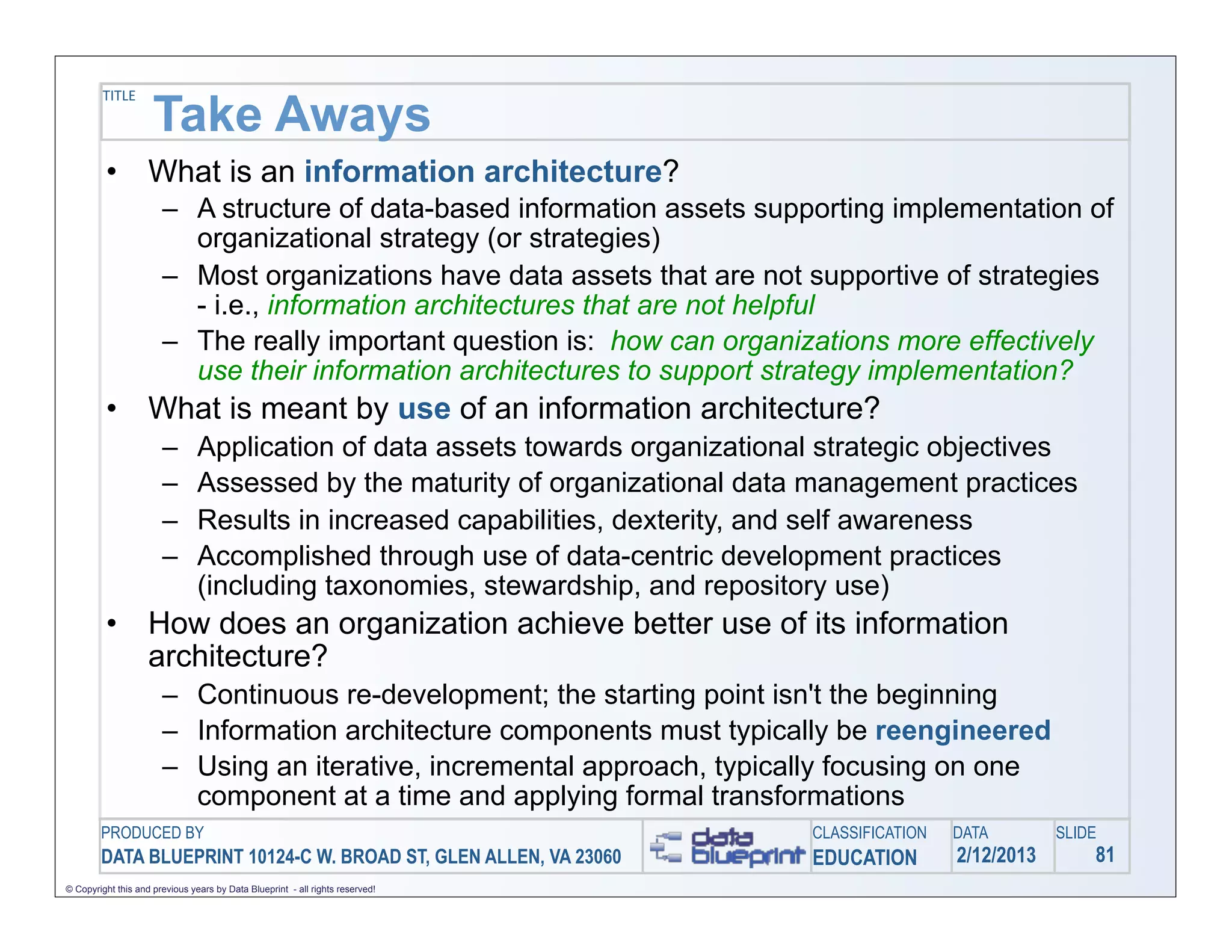 TITLE
                     Take Aways
         •          What is an information architecture?
                       – A structure of data-based information assets supporting implementation of
                         organizational strategy (or strategies)
                       – Most organizations have data assets that are not supportive of strategies
                         - i.e., information architectures that are not helpful
                       – The really important question is: how can organizations more effectively
                         use their information architectures to support strategy implementation?
         •          What is meant by use of an information architecture?
                       –        Application of data assets towards organizational strategic objectives
                       –        Assessed by the maturity of organizational data management practices
                       –        Results in increased capabilities, dexterity, and self awareness
                       –        Accomplished through use of data-centric development practices
                                (including taxonomies, stewardship, and repository use)
         •          How does an organization achieve better use of its information
                    architecture?
                       – Continuous re-development; the starting point isn't the beginning
                       – Information architecture components must typically be reengineered
                       – Using an iterative, incremental approach, typically focusing on one
                         component at a time and applying formal transformations
        PRODUCED BY                                                             CLASSIFICATION   DATA        SLIDE
        DATA BLUEPRINT 10124-C W. BROAD ST, GLEN ALLEN, VA 23060                EDUCATION        2/12/2013       81
© Copyright this and previous years by Data Blueprint - all rights reserved!
 