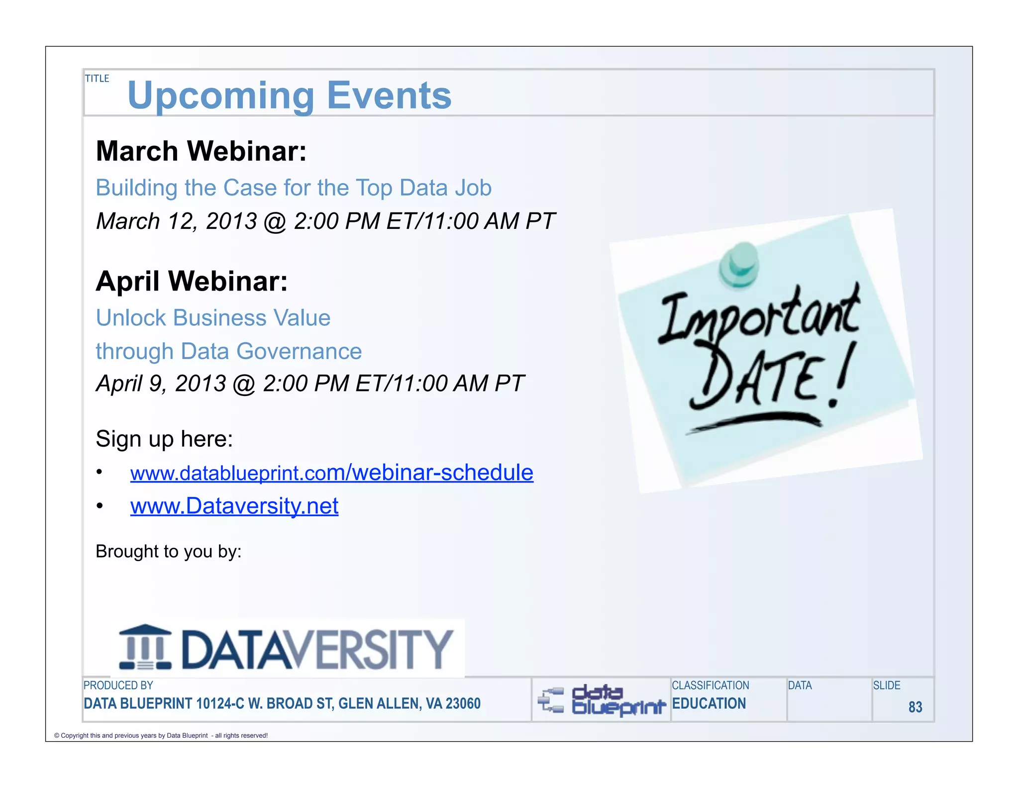 TITLE

                         Upcoming Events
              March Webinar:
              Building the Case for the Top Data Job
              March 12, 2013 @ 2:00 PM ET/11:00 AM PT

              April Webinar:
              Unlock Business Value
              through Data Governance
              April 9, 2013 @ 2:00 PM ET/11:00 AM PT

              Sign up here:
              •            www.datablueprint.com/webinar-schedule
              •            www.Dataversity.net
              Brought to you by:




          PRODUCED BY                                                          CLASSIFICATION   DATA   SLIDE
          DATA BLUEPRINT 10124-C W. BROAD ST, GLEN ALLEN, VA 23060             EDUCATION                       83
© Copyright this and previous years by Data Blueprint - all rights reserved!
 