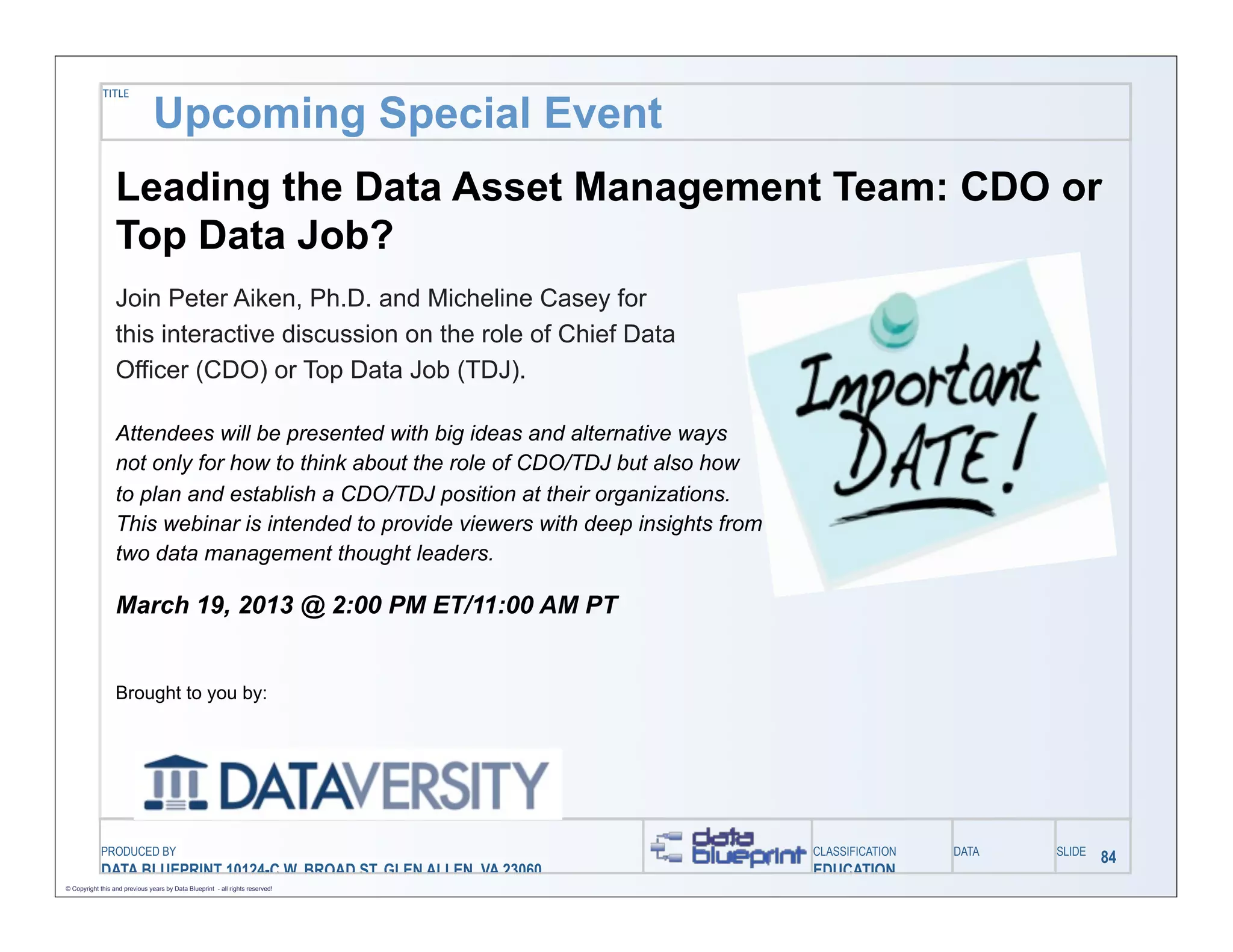 TITLE

                                Upcoming Special Event
                  Leading the Data Asset Management Team: CDO or
                  Top Data Job?
                  Join Peter Aiken, Ph.D. and Micheline Casey for
                  this interactive discussion on the role of Chief Data
                  Officer (CDO) or Top Data Job (TDJ).

                  Attendees will be presented with big ideas and alternative ways
                  not only for how to think about the role of CDO/TDJ but also how
                  to plan and establish a CDO/TDJ position at their organizations.
                  This webinar is intended to provide viewers with deep insights from
                  two data management thought leaders.

                  March 19, 2013 @ 2:00 PM ET/11:00 AM PT


                  Brought to you by:




            PRODUCED BY                                                                 CLASSIFICATION   DATA   SLIDE
                                                                                                                        84
            DATA BLUEPRINT 10124-C W. BROAD ST, GLEN ALLEN, VA 23060                    EDUCATION
© Copyright this and previous years by Data Blueprint - all rights reserved!
 