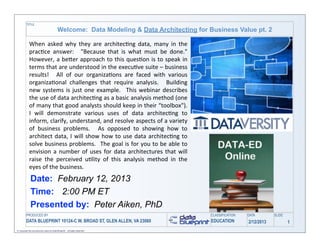 TITLE
                                             Welcome: Data Modeling & Data Architecting for Business Value pt. 2

             When	
   asked	
   why	
   they	
   are	
   architec0ng	
   data,	
   many	
   in	
   the	
  
             prac0ce	
   answer:	
   	
   "Because	
   that	
   is	
   what	
   must	
   be	
   done."	
        	
  
             However,	
  a	
  be>er	
   approach	
   to	
   this	
   ques0on	
  is	
   to	
  speak	
   in	
  
             terms	
  that	
   are	
  understood	
  in	
  the	
  execu0ve	
   suite	
   –	
  business	
  
             results!	
   	
   All	
   of	
   our	
   organiza0ons	
   are	
   faced	
   with	
   various	
  
             organiza0onal	
   challenges	
   that	
   require	
   analysis.	
   	
   Building	
  
             new	
   systems	
  is	
  just	
   one	
   example.	
   	
   This	
  webinar	
   describes	
  
             the	
  use	
  of	
  data	
   architec0ng	
  as	
  a	
  basic	
  analysis	
  method	
  (one	
  
             of	
  many	
   that	
  good	
  analysts	
  should	
  keep	
  in	
  their	
   “toolbox").	
         	
  
             I	
   will	
   demonstrate	
   various	
   uses	
   of	
   data	
   architec0ng	
   to	
  
             inform,	
   clarify,	
  understand,	
   and	
  resolve	
  aspects	
  of	
   a	
   variety	
  
             of	
   business	
   problems.	
   	
   As	
   opposed	
   to	
   showing	
   how	
   to	
  
             architect	
   data,	
   I	
  will	
  show	
   how	
   to	
   use	
  data	
  architec0ng	
  to	
  
             solve	
  business	
  problems.	
   	
  The	
  goal	
  is	
  for	
   you	
   to	
   be	
  able	
  to	
  
             envision	
   a	
   number	
   of	
   uses	
  for	
   data	
   architectures	
  that	
   will	
  
             raise	
   the	
   perceived	
   u0lity	
   of	
   this	
   analysis	
   method	
   in	
   the	
  
             eyes	
  of	
  the	
  business.
               Date: February 12, 2013
               Time: 2:00 PM ET
               Presented by: Peter Aiken, PhD
          PRODUCED BY                                                                                                  CLASSIFICATION   DATA        SLIDE
          DATA BLUEPRINT 10124-C W. BROAD ST, GLEN ALLEN, VA 23060                                                     EDUCATION        2/12/2013           1
© Copyright this and previous years by Data Blueprint - all rights reserved!
 