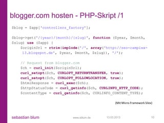 blogger.com hosten - PHP-Skript /1
$blog = $app['controllers_factory'];

$blog->get('/{year}/{month}/{slug}', function ($year, $month,
$slug) use ($app) {
    $originUrl = rtrim(implode('/', array('http://seo-campixx-
     13.blogspot.de', $year, $month, $slug)), '/');

    // Request from blogger.com
    $ch = curl_init($originUrl);
    curl_setopt($ch, CURLOPT_RETURNTRANSFER, true);
    curl_setopt($ch, CURLOPT_FOLLOWLOCATION, true);
    $htmlResponse = curl_exec($ch);
    $httpStatusCode = curl_getinfo($ch, CURLINFO_HTTP_CODE);
    $contentType = curl_getinfo($ch, CURLINFO_CONTENT_TYPE);

                                                 (Mit Micro-Framework Silex)



sebastian blum             www.sblum.de    13.03.2013                      10
 