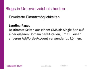 Blogs in Unterverzeichnis hosten
  Erweiterte Einsatzmöglichkeiten

  Landing-Pages
  Bestimmte Seiten aus einem CMS als Single-Site auf
  einer eigenen Domain bereitstellen, um z.B. einen
  anderen AdWords-Account verwenden zu können.




sebastian blum         www.sblum.de   13.03.2013       15
 