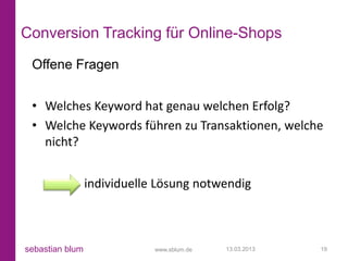 Conversion Tracking für Online-Shops
 Offene Fragen


 • Welches Keyword hat genau welchen Erfolg?
 • Welche Keywords führen zu Transaktionen, welche
   nicht?


                 individuelle Lösung notwendig



sebastian blum               www.sblum.de   13.03.2013   19
 