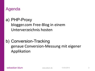 Agenda

a) PHP-Proxy
   blogger.com Free-Blog in einem
   Unterverzeichnis hosten

b) Conversion-Tracking
   genaue Conversion-Messung mit eigener
   Applikation


sebastian blum      www.sblum.de   13.03.2013   2
 
