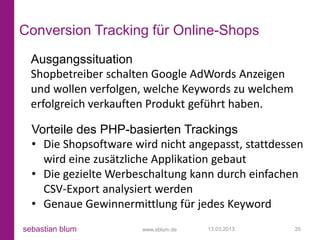 Conversion Tracking für Online-Shops
  Ausgangssituation
  Shopbetreiber schalten Google AdWords Anzeigen
  und wollen verfolgen, welche Keywords zu welchem
  erfolgreich verkauften Produkt geführt haben.

  Vorteile des PHP-basierten Trackings
  • Die Shopsoftware wird nicht angepasst, stattdessen
    wird eine zusätzliche Applikation gebaut
  • Die gezielte Werbeschaltung kann durch einfachen
    CSV-Export analysiert werden
  • Genaue Gewinnermittlung für jedes Keyword
sebastian blum         www.sblum.de   13.03.2013     20
 