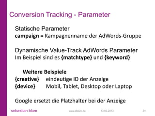 Conversion Tracking - Parameter
  Statische Parameter
  campaign = Kampagnenname der AdWords-Gruppe

  Dynamische Value-Track AdWords Parameter
  Im Beispiel sind es {matchtype} und {keyword}

     Weitere Beispiele
  {creative} eindeutige ID der Anzeige
  {device}    Mobil, Tablet, Desktop oder Laptop

  Google ersetzt die Platzhalter bei der Anzeige
sebastian blum          www.sblum.de   13.03.2013   24
 