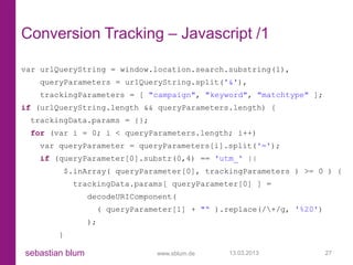 Conversion Tracking – Javascript /1

var urlQueryString = window.location.search.substring(1),
   queryParameters = urlQueryString.split('&'),
   trackingParameters = [ "campaign", "keyword", "matchtype" ];
if (urlQueryString.length && queryParameters.length) {
 trackingData.params = {};
 for (var i = 0; i < queryParameters.length; i++)
   var queryParameter = queryParameters[i].split('=');
   if (queryParameter[0].substr(0,4) == 'utm_' ||
            $.inArray( queryParameter[0], trackingParameters ) >= 0 ) {
             trackingData.params[ queryParameter[0] ] =
                 decodeURIComponent(
                      ( queryParameter[1] + "“ ).replace(/+/g, '%20')
                 );
        }

sebastian blum                    www.sblum.de    13.03.2013             27
 