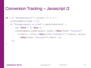 Conversion Tracking – Javascript /2

if ( $( "#shoppingcart" ).size() === 1 ) {
    trackingData.items = [];
    $( "#shoppingcart tr.item" ).each(function() {
          var $this = $( this );
          trackingData.items.push({ count: $this.find( "td:eq(0)"
           ).text(), title: $this.find( "td:eq(1)" ).text(), price:
             $this.find( "td:eq(2)").text() });
    });
}




sebastian blum                 www.sblum.de   13.03.2013            31
 