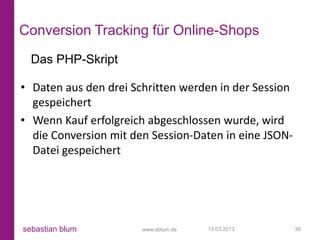 Conversion Tracking für Online-Shops
  Das PHP-Skript

• Daten aus den drei Schritten werden in der Session
  gespeichert
• Wenn Kauf erfolgreich abgeschlossen wurde, wird
  die Conversion mit den Session-Daten in eine JSON-
  Datei gespeichert




sebastian blum         www.sblum.de   13.03.2013       38
 