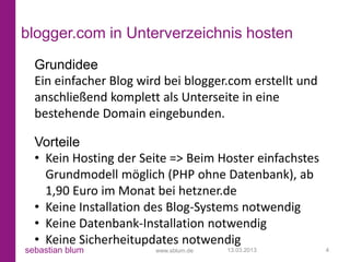 blogger.com in Unterverzeichnis hosten
  Grundidee
  Ein einfacher Blog wird bei blogger.com erstellt und
  anschließend komplett als Unterseite in eine
  bestehende Domain eingebunden.

  Vorteile
  • Kein Hosting der Seite => Beim Hoster einfachstes
    Grundmodell möglich (PHP ohne Datenbank), ab
    1,90 Euro im Monat bei hetzner.de
  • Keine Installation des Blog-Systems notwendig
  • Keine Datenbank-Installation notwendig
  • Keine Sicherheitupdates notwendig
sebastian blum          www.sblum.de   13.03.2013        4
 