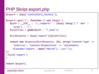 PHP Skript export.php
$export = $app['controllers_factory'];

$export->get('/', function () use ($app) {
   $path = __DIR__ . '/../export/' . ($app['debug'] ? 'dev' :
     'prod') . '/';
   $jsonFiles = glob($path . '*.json');

  $csvResponse = $app['export']($jsonFiles);

  return new Response($csvResponse, 201, array('Content-Type' =>
    'text/csv', 'Content-Disposition' => 'attachment;
    filename="export.'.date("Ymd-Hi").'.csv"'));
})
->bind('export')
;

return $export;

sebastian blum              www.sblum.de   13.03.2013           41
 